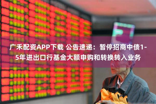 广禾配资APP下载 公告速递：暂停招商中债1-5年进出口行基金大额申购和转换转入业务