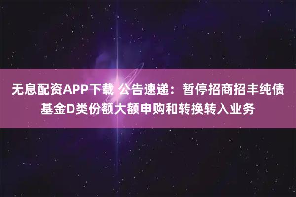 无息配资APP下载 公告速递：暂停招商招丰纯债基金D类份额大额申购和转换转入业务
