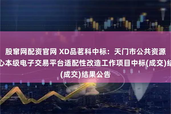 股窜网配资官网 XD品茗科中标：天门市公共资源交易中心本级电子交易平台适配性改造工作项目中标(成交)结果公告