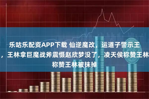 乐咕乐配资APP下载 仙逆魔改，运道子警示王林遭删，王林拿巨魔战斧震慑赵欣梦没了，凌天侯称赞王林被抹掉