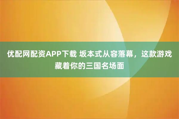 优配网配资APP下载 坂本式从容落幕，这款游戏藏着你的三国名场面
