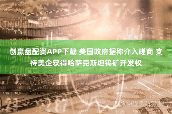 创赢盘配资APP下载 美国政府据称介入磋商 支持美企获得哈萨克斯坦钨矿开发权