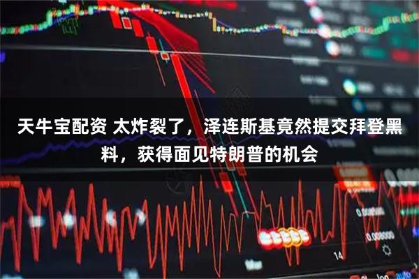 天牛宝配资 太炸裂了，泽连斯基竟然提交拜登黑料，获得面见特朗普的机会