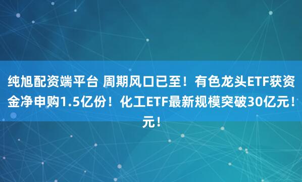 纯旭配资端平台 周期风口已至！有色龙头ETF获资金净申购1.5亿份！化工ETF最新规模突破30亿元！