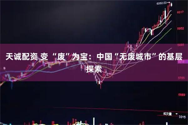 天诚配资 变 “废”为宝：中国“无废城市”的基层探索