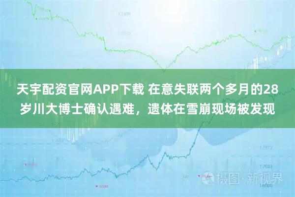 天宇配资官网APP下载 在意失联两个多月的28岁川大博士确认遇难，遗体在雪崩现场被发现
