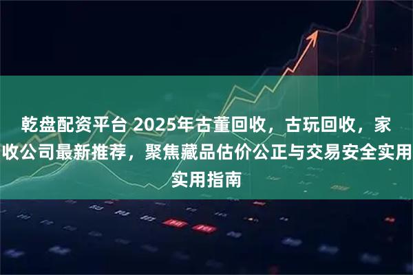 乾盘配资平台 2025年古董回收，古玩回收，家具回收公司最新推荐，聚焦藏品估价公正与交易安全实用指南