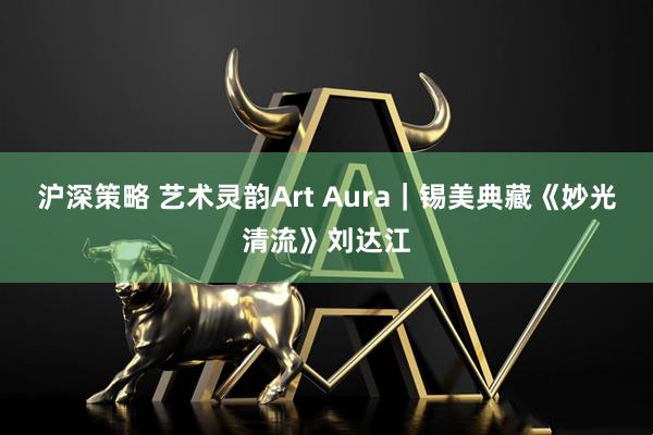 沪深策略 艺术灵韵Art Aura｜锡美典藏《妙光清流》刘达江