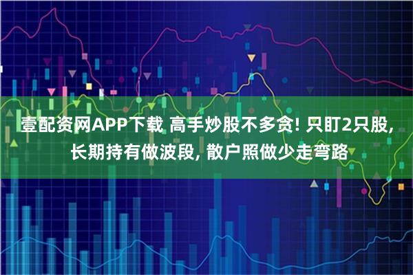 壹配资网APP下载 高手炒股不多贪! 只盯2只股, 长期持有做波段, 散户照做少走弯路