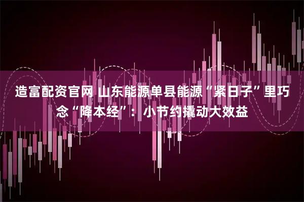 造富配资官网 山东能源单县能源“紧日子”里巧念“降本经”：小节约撬动大效益