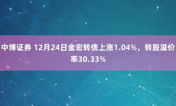 中博证券 12月24日金宏转债上涨1.04%，转股溢价率30.33%