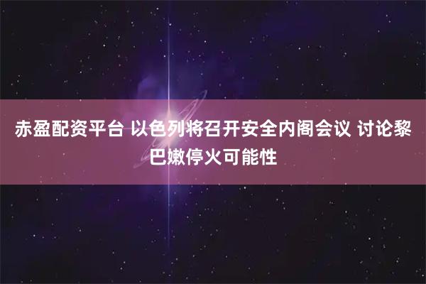 赤盈配资平台 以色列将召开安全内阁会议 讨论黎巴嫩停火可能性