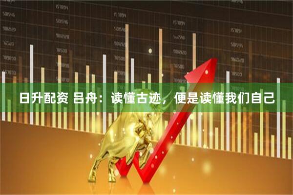 日升配资 吕舟：读懂古迹，便是读懂我们自己