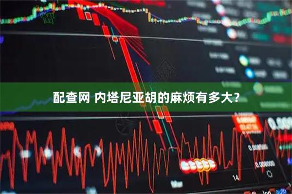 配查网 内塔尼亚胡的麻烦有多大？