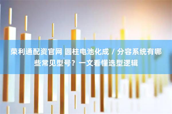 荣利通配资官网 圆柱电池化成 / 分容系统有哪些常见型号？一文看懂选型逻辑