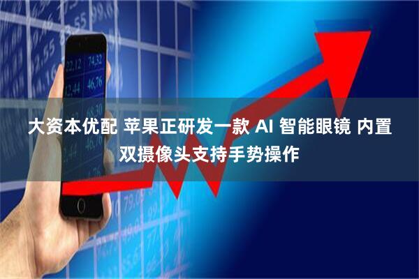 大资本优配 苹果正研发一款 AI 智能眼镜 内置双摄像头支持手势操作