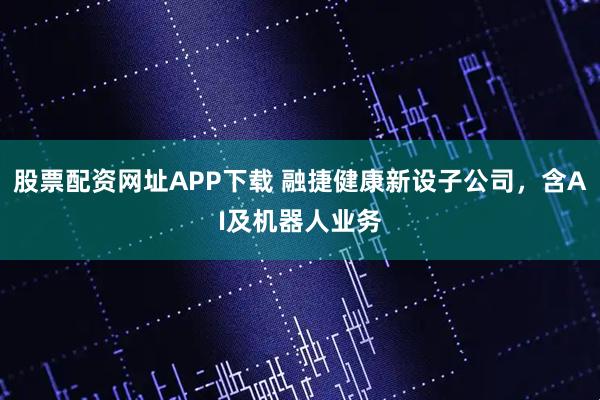 股票配资网址APP下载 融捷健康新设子公司，含AI及机器人业务