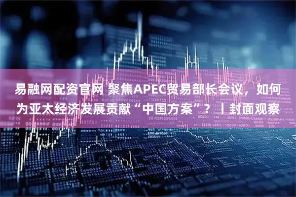 易融网配资官网 聚焦APEC贸易部长会议，如何为亚太经济发展贡献“中国方案”？丨封面观察