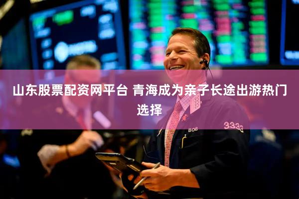 山东股票配资网平台 青海成为亲子长途出游热门选择