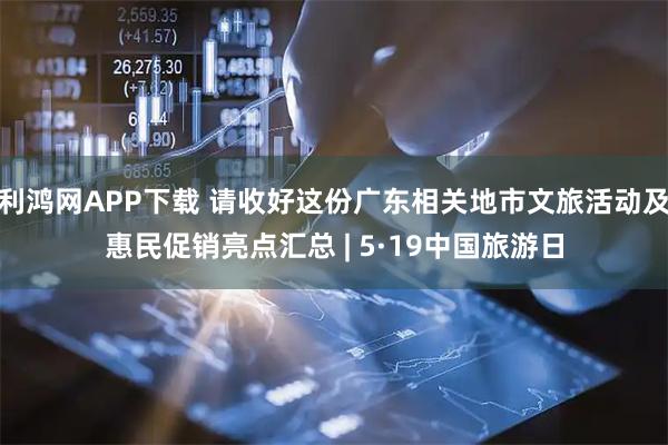 利鸿网APP下载 请收好这份广东相关地市文旅活动及惠民促销亮点汇总 | 5·19中国旅游日