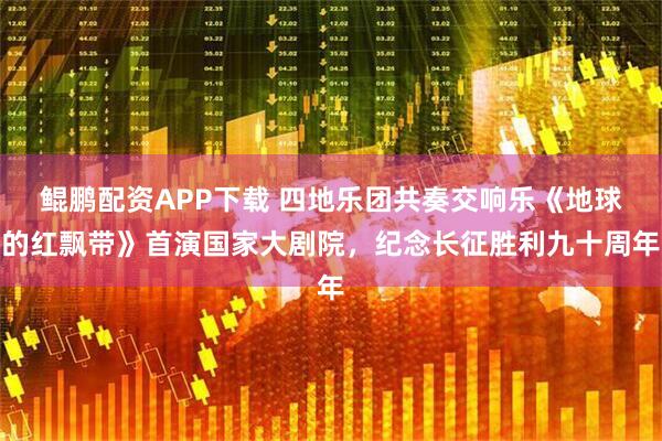 鲲鹏配资APP下载 四地乐团共奏交响乐《地球的红飘带》首演国家大剧院，纪念长征胜利九十周年